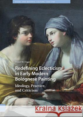 Redefining Eclecticism in Early Modern Bolognese Painting: Ideology, Practice, and Criticism Daniel M 9789462986015 Amsterdam University Press