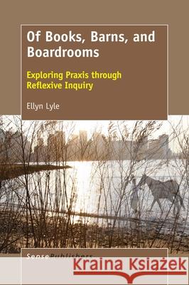 Of Books, Barns, and Boardrooms: Exploring Praxis Through Reflexive Inquiry Ellyn Lyle 9789463511629