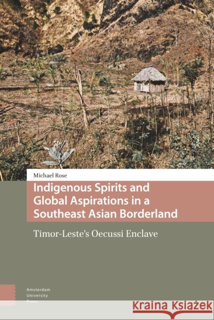 Indigenous Spirits and Global Aspirations in a Southeast Asian Borderland: Timor-Leste's Oecussi Enclave Michael Rose 9789463723428