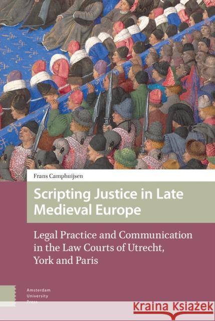 Scripting Justice in Late Medieval Europe: Legal Practice and Communication in the Law Courts of Utrecht, York and Paris Frans Camphuijsen 9789463723473 Amsterdam University Press