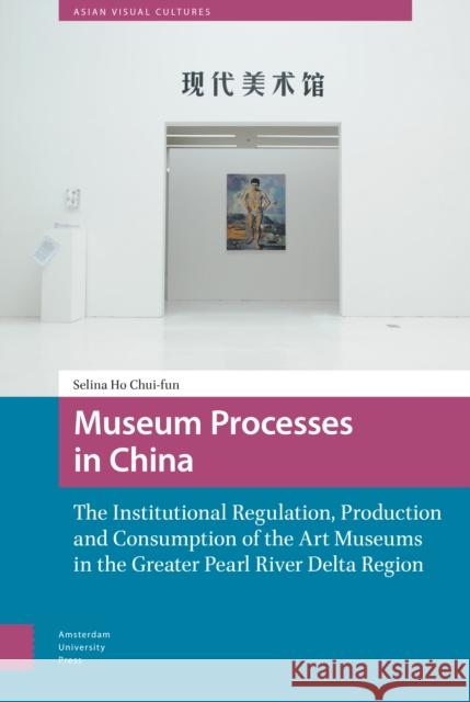 Museum Processes in China: The Institutional Regulation, Production and Consumption of the Art Museums in the Greater Pearl River Delta Region Chui-Fun Selina Ho 9789463723527