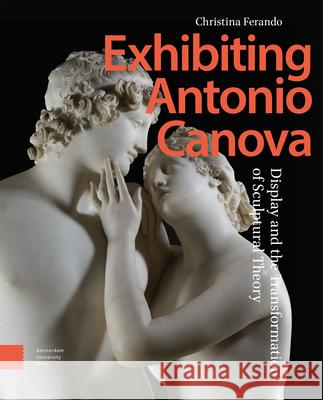 Exhibiting Antonio Canova: Display and the Transformation of Sculptural Theory Christina Ferando 9789463724098 Amsterdam University Press