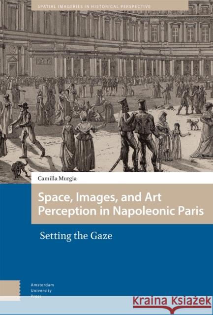 Space, Images, and Art Perception in Napoleonic Paris Camilla Murgia 9789463724142 Amsterdam University Press