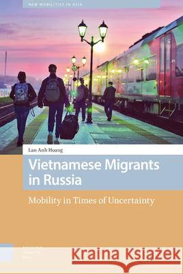 Vietnamese Migrants in Russia: Mobility in Times of Uncertainty Lan Anh Hoang 9789463726214 Amsterdam University Press