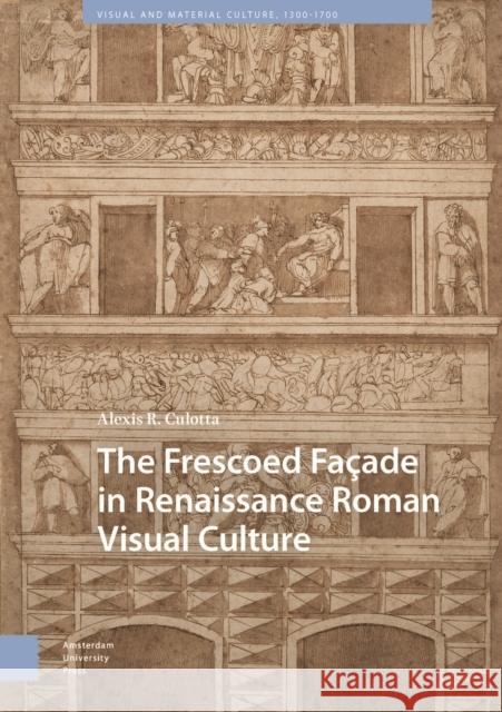 The Frescoed Facade in Renaissance Roman Visual Culture Alexis Culotta 9789463726283 Amsterdam University Press