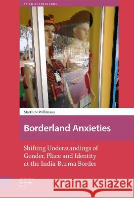 Borderland Anxieties: Shifting Understandings of Gender, Place and Identity at the India-Burma Border Matthew Wilkinson Willem Va Tina Harris 9789463729789 Amsterdam University Press