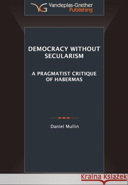 Democracy Without Secularism: A Pragmatist Critique of Habermas Daniel Michael Mullin 9789491533006 Vandeplas-Grether Publishing Bv