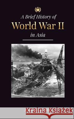 The Brief History of World War 2 in Asia: The Asia-Pacific War, the Eastern Fleet, Pearl Harbor and the Atom Bomb that Shocked Japan (1941-1945) Academy Archives 9789493298774 Academy Archives