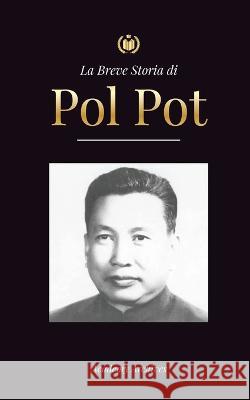 La Breve Storia di Pol Pot: L'Ascesa e il Regno dei Khmer Rossi, la Rivoluzione, i Campi di Sterminio in Cambogia, il Tribunale e il Crollo del Regime Comunista Academy Archives   9789493298958 Global History Book Press