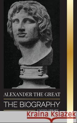 Alexander the Great: The Biography of a Bloody Macedonian King and Conquirer; Strategy, Empire and Legacy United Library 9789493311343 United Library