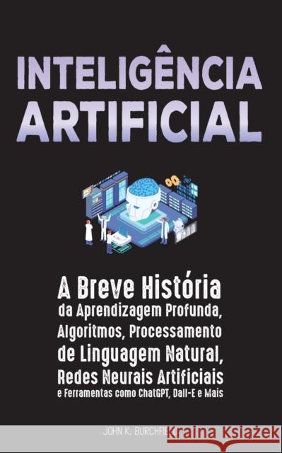 Inteligencia Artificial: A Breve Historia da Aprendizagem Profunda, Algoritmos, Processamento de Linguagem Natural, Redes Neurais Artificiais e Ferramentas como ChatGPT, Dall-E e Mais John K Burchfield   9789493331136