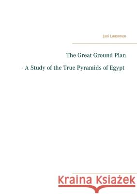 The Great Ground Plan - A Study of the True Pyramids of Egypt Jani Laasonen 9789528022671
