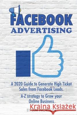 Facebook Advertising: A 2020 Guide to Generate High Ticket Sales from Facebook Leads. A-Z strategy to Grow your Online Business Jim Norton 9789564023618