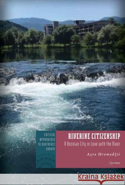 Riverine Citizenship: A Bosnian City in Love with the River Azra Hromadzic 9789633867686 Central European University Press