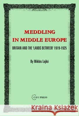 Meddling In Middle Europe : Britain And The 'Lands Between' 1919-1925 Miklos Lojko 9789637326370 Central European University Press