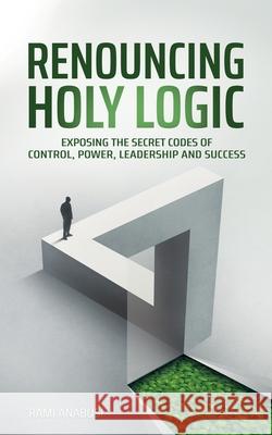 Renouncing Holy Logic: Exposing the Secret Codes of Control, Power, Leadership and Success Rami Anabusi 9789655997675 Rami Anabusi