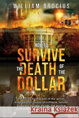 How to Survive the Death of the Dollar: Preparing for Armageddon: Financial Collapse, Natural Disasters, Nuclear Strikes, the Zombie Apocalypse, and Every Other Threat to Human Life on Earth William Brocius   9789693392302 William Brocius
