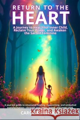 Return to the Heart - A Journey to Heal Your Inner Child, Reclaim Your Power, and Awaken the Sacred Feminine: A soul-led guide to emotional healing, r Caroline Bakker 9789696992608 Caroline Bakker