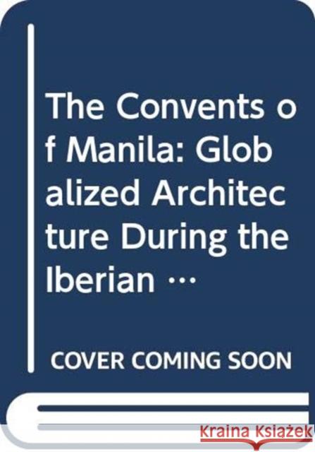 The Convents of Manila: Globalized Architecture During the Iberian Union Pedro Luengo Concepcion Rosales 9789715507905