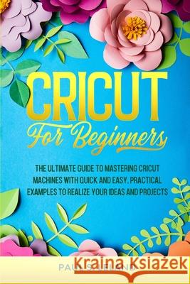 Cricut for Beginners: The Ultimate Guide to Mastering Cricut Machines With Quick and Easy, Practical Examples to Realize Your Ideas and Projects Paul S Leland 9789730354188 Gaudio International Srl