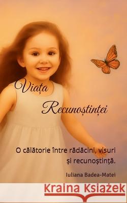 Viața Recunoștinței: O călătorie ?ntre rădăcini, visuri și recunoștință. Iuliana Badea-Matei 9789730427271