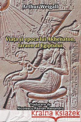 Viata Si Epoca Lui Akhenaton, Faraon Al Egiptului Arthur Weigall, Razvan Alexandru Nicolescu 9789731991924 Infarom Publishing