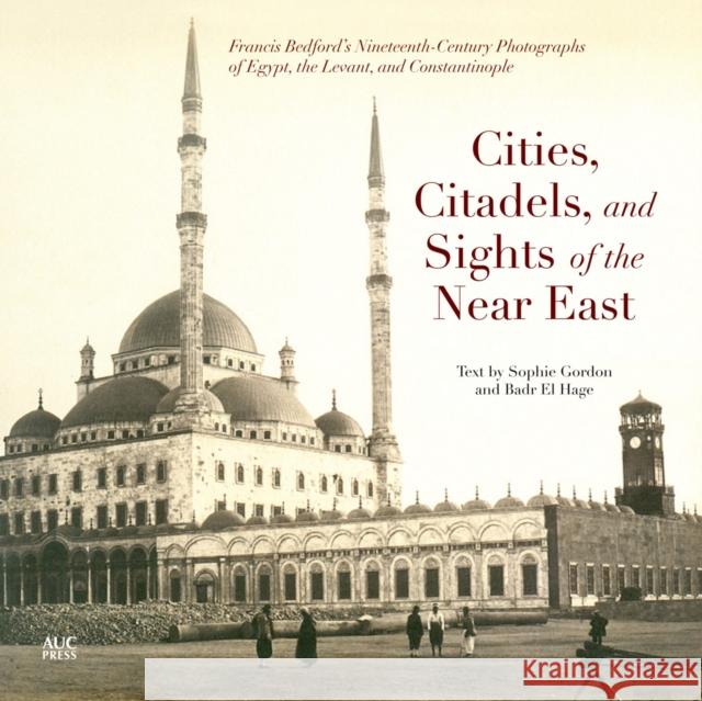 Cities, Citadels, and Sights of the Near East: Francis Bedfordas Nineteenth-Century Photographs of Egypt, the Levant, and Constantinople Gordon, Sophie 9789774166709 American University in Cairo Press