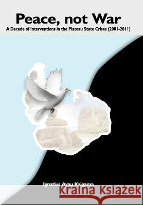 Peace, Not War: A Decade of Interventions in the Plateau State Crises (2001-2011) Ignatius Ayau Kaigama 9789784932912