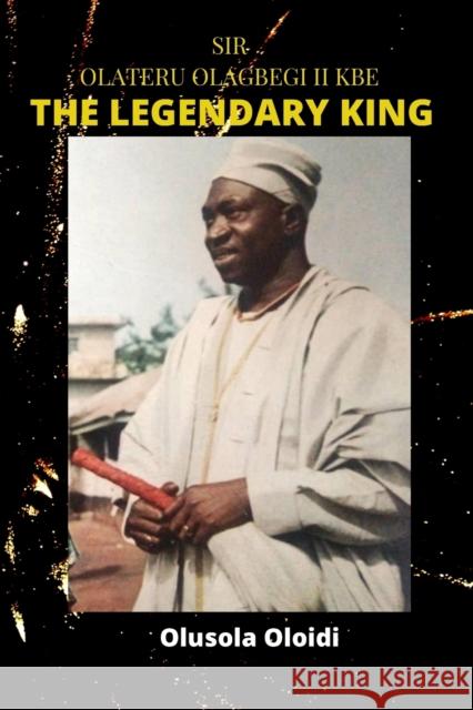 Sir OLATERU OLAGBEGI KBE - The Legendary King Olusola Oloidi 9789789938278