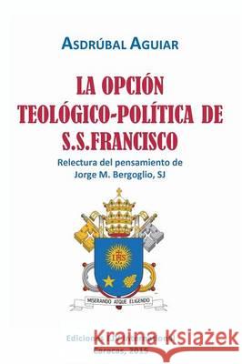 LA OPCIÓN TEOLÓGICO-POLÍTICA DE S.S. FRANCISCO. Relectura del pensamiento de Jorge M. Bergoglio S.J. Aguiar, Asdrúbal 9789803653217