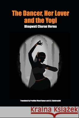 The Dancer, Her Lover and the Yogi: Chitralekha Bhagwati Charan Verma Pratibha Vinod Kumar A. K. Kulshreshth 9789810994426