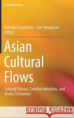 Asian Cultural Flows: Cultural Policies, Creative Industries, and Media Consumers Kawashima, Nobuko 9789811001451