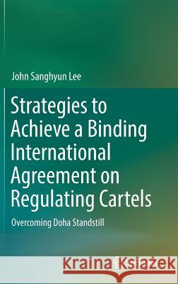Strategies to Achieve a Binding International Agreement on Regulating Cartels: Overcoming Doha Standstill Lee, John Sanghyun 9789811027550 Springer