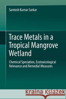 Trace Metals in a Tropical Mangrove Wetland: Chemical Speciation, Ecotoxicological Relevance and Remedial Measures Sarkar, Santosh Kumar 9789811027925