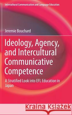 Ideology, Agency, and Intercultural Communicative Competence: A Stratified Look Into Efl Education in Japan Bouchard, Jeremie 9789811039256