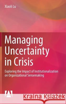 Managing Uncertainty in Crisis: Exploring the Impact of Institutionalization on Organizational Sensemaking Lu, Xiaoli 9789811039898