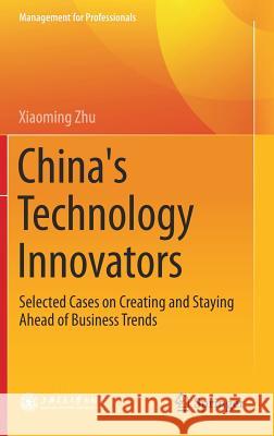 China's Technology Innovators: Selected Cases on Creating and Staying Ahead of Business Trends Zhu, Xiaoming 9789811053870 Springer