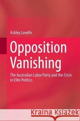Opposition Vanishing: The Australian Labor Party and the Crisis in Elite Politics Lavelle, Ashley 9789811058240 Springer