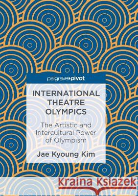 International Theatre Olympics: The Artistic and Intercultural Power of Olympism Kim, Jae Kyoung 9789811096556 Palgrave Macmillan