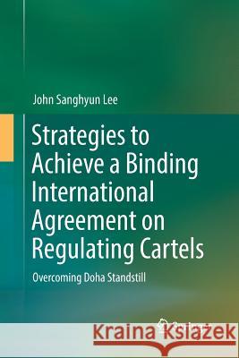Strategies to Achieve a Binding International Agreement on Regulating Cartels: Overcoming Doha Standstill Lee, John Sanghyun 9789811096976 Springer