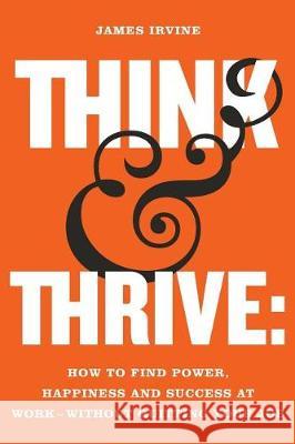 Think and Thrive: How to Find Power, Happiness and Success at Work - Without Quitting Your Job James Irvine 9789811160790