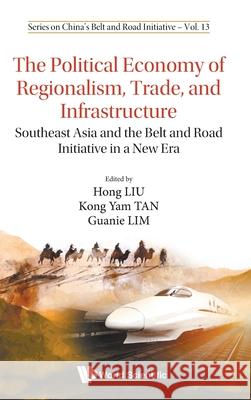 Political Economy of Regionalism, Trade, and Infrastructure, The: Southeast Asia and the Belt and Road Initiative in a New Era Hong Liu Kong Yam Tan Guanie Lim 9789811233142 World Scientific Publishing Company