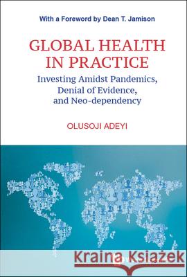 Global Health in Practice: Investing Amidst Pandemics, Denial of Evidence, and Neo-Dependency Olusoji Adeyi 9789811245954 World Scientific Publishing Company