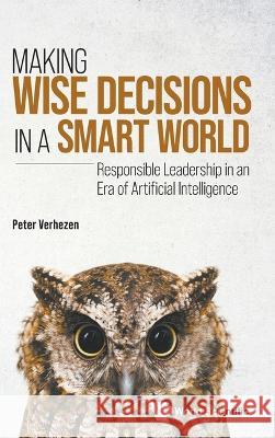 Making Wise Decisions in a Smart World: Responsible Leadership in an Era of Artificial Intelligence Peter Verhezen 9789811268052 World Scientific Publishing Company