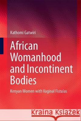 African Womanhood and Incontinent Bodies: Kenyan Women with Vaginal Fistulas Gatwiri, Kathomi 9789811305641 Springer