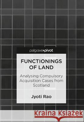 Functionings of Land: Analysing Compulsory Acquisition Cases from Scotland Rao, Jyoti 9789811314407 Palgrave Pivot
