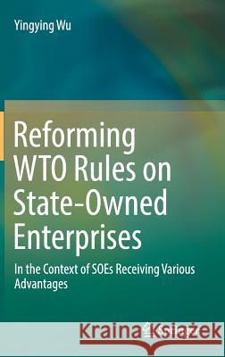 Reforming Wto Rules on State-Owned Enterprises: In the Context of Soes Receiving Various Advantages Wu, Yingying 9789811335600
