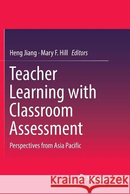 Teacher Learning with Classroom Assessment: Perspectives from Asia Pacific Heng Jiang, Mary F. Hill 9789811343063