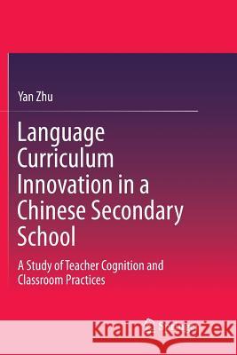 Language Curriculum Innovation in a Chinese Secondary School: A Study of Teacher Cognition and Classroom Practices Zhu, Yan 9789811356094 Springer