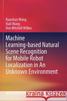 Machine Learning-Based Natural Scene Recognition for Mobile Robot Localization in an Unknown Environment Xiaochun Wang Xiali Wang Don Mitchell Wilkes 9789811392191 Springer